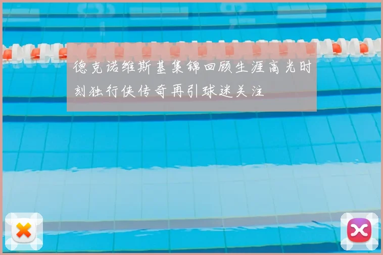 德克诺维斯基集锦回顾生涯高光时刻独行侠传奇再引球迷关注