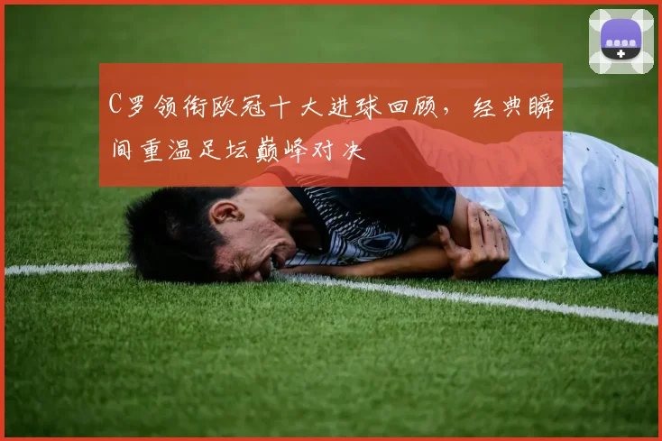C罗领衔欧冠十大进球回顾，经典瞬间重温足坛巅峰对决
