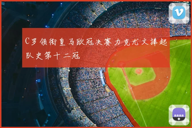 C罗领衔皇马欧冠决赛力克尤文捧起队史第十二冠