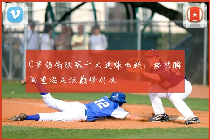 C罗领衔欧冠十大进球回顾，经典瞬间重温足坛巅峰对决