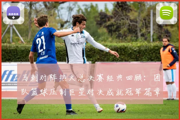 马刺对阵热火总决赛经典回顾：团队篮球压制巨星对决成就冠军篇章