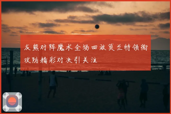 灰熊对阵魔术全场回放莫兰特领衔攻防精彩对决引关注