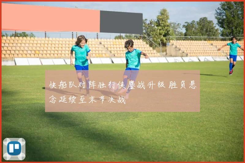 快船队对阵独行侠鏖战升级 胜负悬念延续至末节决战