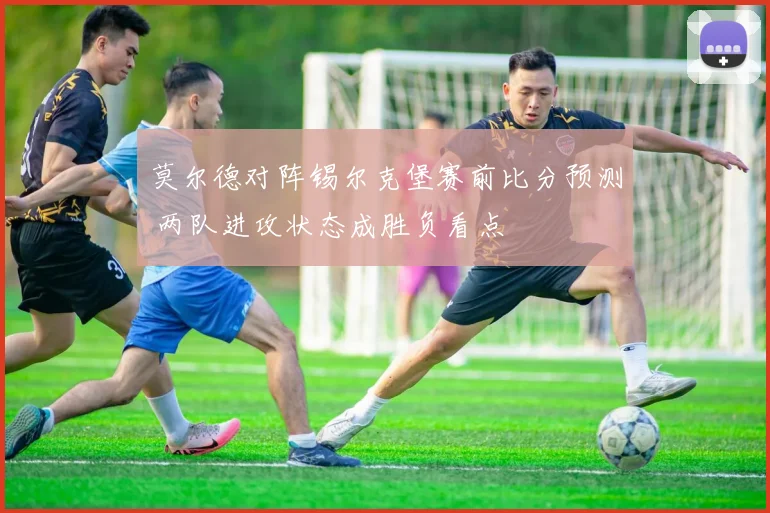 莫尔德对阵锡尔克堡赛前比分预测 两队进攻状态成胜负看点