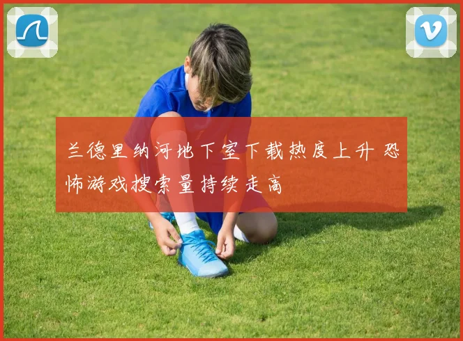 兰德里纳河地下室下载热度上升 恐怖游戏搜索量持续走高