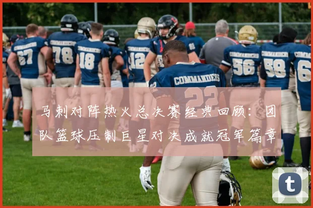 马刺对阵热火总决赛经典回顾：团队篮球压制巨星对决成就冠军篇章