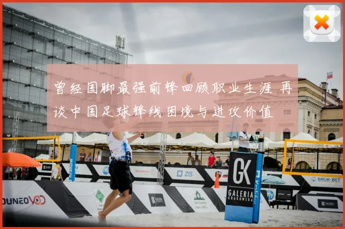 曾经国脚最强前锋回顾职业生涯 再谈中国足球锋线困境与进攻价值