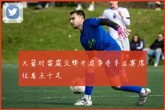 火箭对雷霆交锋开启争夺季后赛席位看点十足