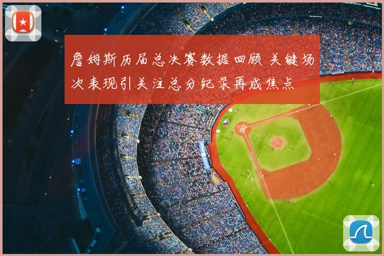 詹姆斯历届总决赛数据回顾 关键场次表现引关注总分纪录再成焦点