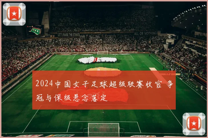 2024中国女子足球超级联赛收官 争冠与保级悬念落定