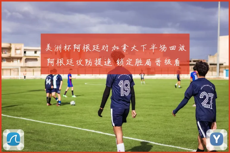 美洲杯阿根廷对加拿大下半场回放 阿根廷攻防提速 锁定胜局晋级看点