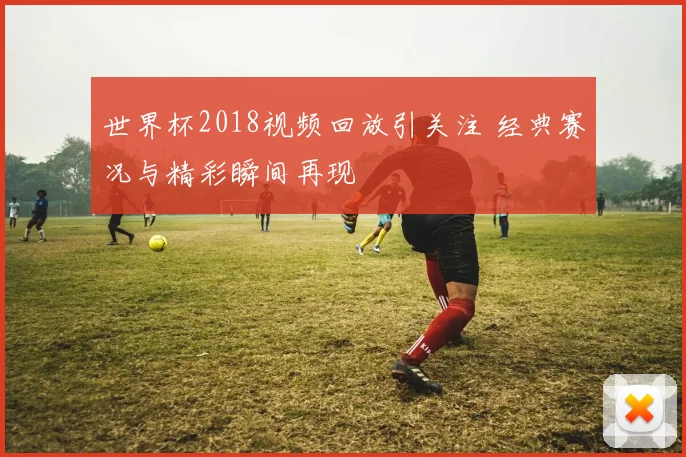 世界杯2018视频回放引关注 经典赛况与精彩瞬间再现