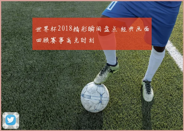 世界杯2018精彩瞬间盘点 经典画面回顾赛事高光时刻