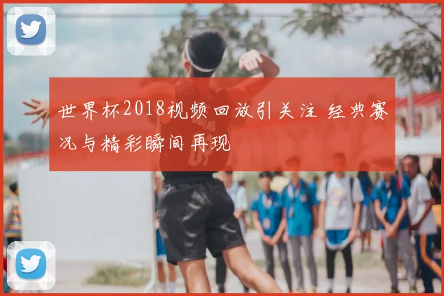 世界杯2018视频回放引关注 经典赛况与精彩瞬间再现