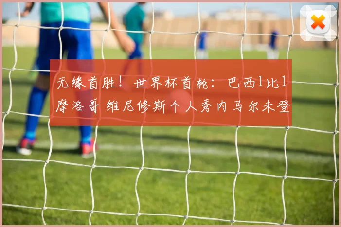 无缘首胜！世界杯首轮：巴西1比1摩洛哥 维尼修斯个人秀内马尔未登场