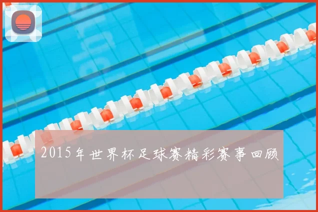 2015年世界杯足球赛精彩赛事回顾