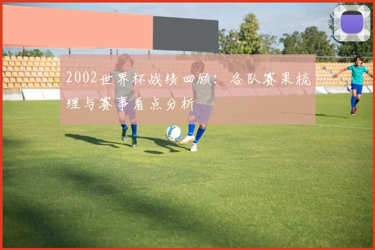 2002世界杯战绩回顾:各队赛果梳理与赛事看点分析