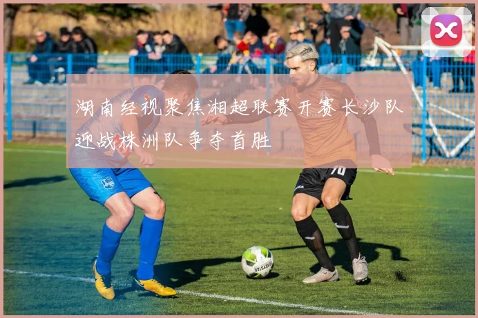 湖南经视聚焦湘超联赛开赛长沙队迎战株洲队争夺首胜