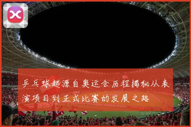 乒乓球起源自奥运会历程揭秘从表演项目到正式比赛的发展之路