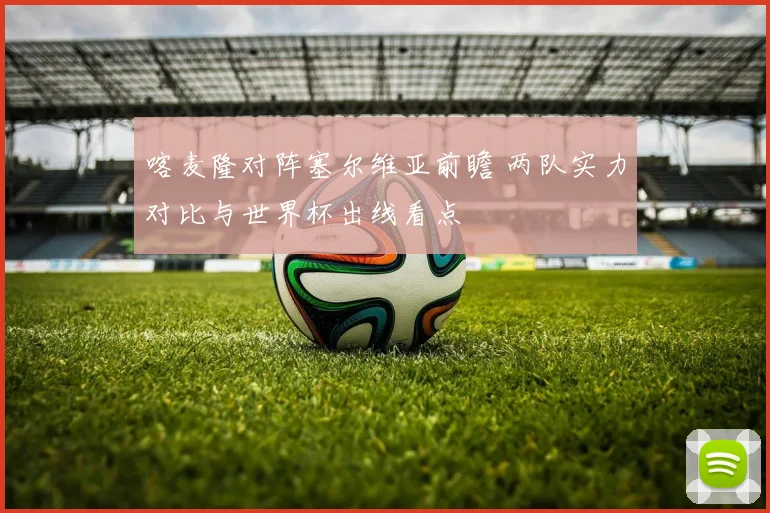 喀麦隆对阵塞尔维亚前瞻 两队实力对比与世界杯出线看点