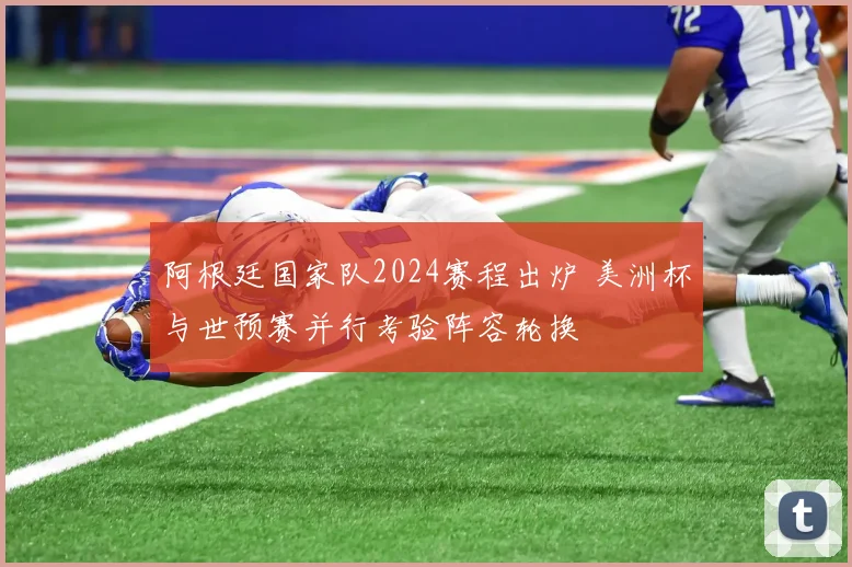 阿根廷国家队2024赛程出炉 美洲杯与世预赛并行考验阵容轮换