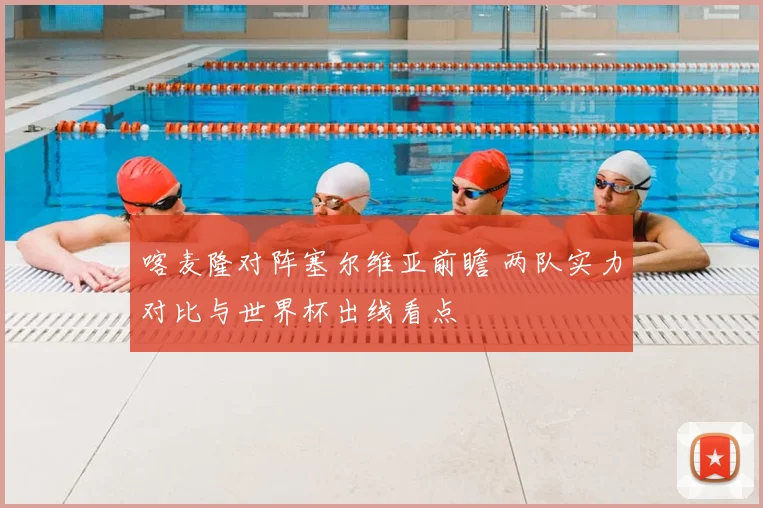喀麦隆对阵塞尔维亚前瞻 两队实力对比与世界杯出线看点