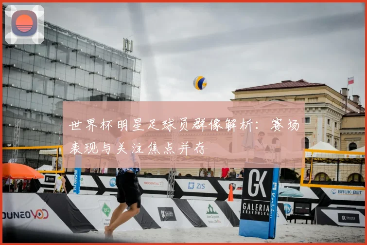 世界杯明星足球员群像解析:赛场表现与关注焦点并存