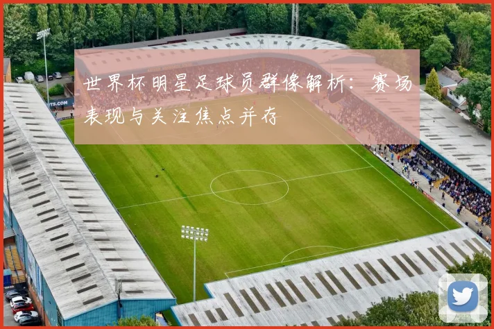 世界杯明星足球员群像解析：赛场表现与关注焦点并存