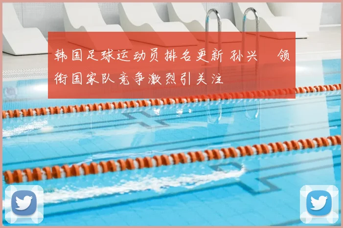 韩国足球运动员排名更新 孙兴慜领衔国家队竞争激烈引关注