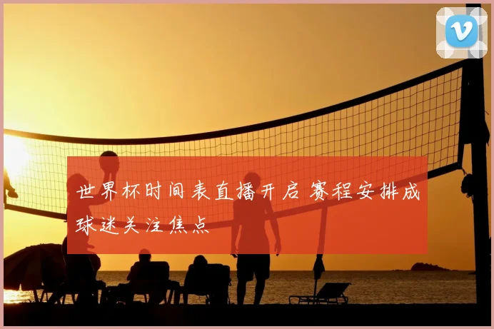 世界杯时间表直播开启 赛程安排成球迷关注焦点