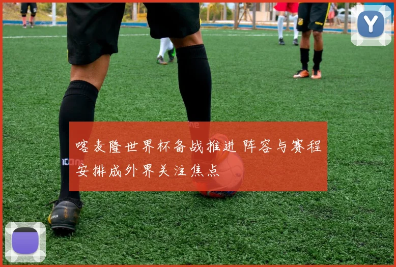 喀麦隆世界杯备战推进 阵容与赛程安排成外界关注焦点