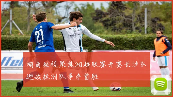 湖南经视聚焦湘超联赛开赛长沙队迎战株洲队争夺首胜