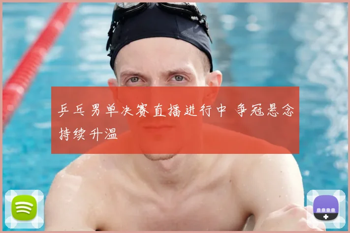 乒乓男单决赛直播进行中 争冠悬念持续升温